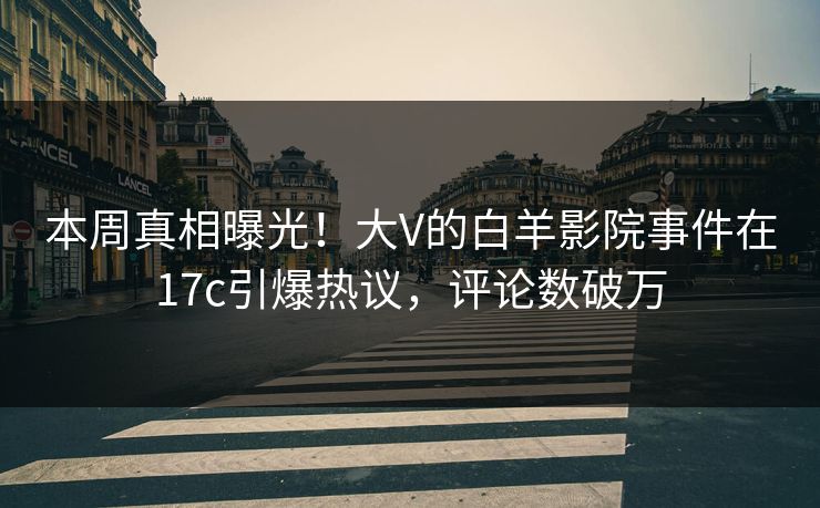 本周真相曝光！大V的白羊影院事件在17c引爆热议，评论数破万