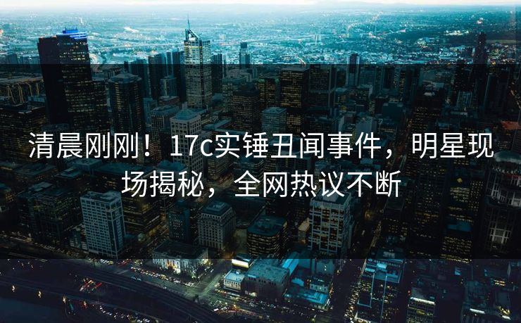 清晨刚刚!17c实锤丑闻事件,明星现场揭秘,全网热议不断 清晨刚刚!17c实锤丑闻事件,明星现场揭秘,全网热议不断