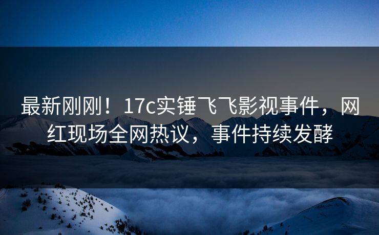 最新刚刚！17c实锤飞飞影视事件，网红现场全网热议，事件持续发酵