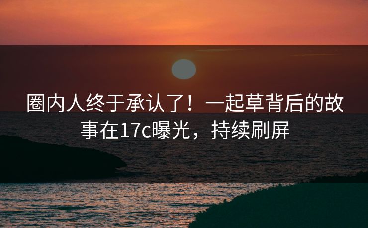 圈内人终于承认了！一起草背后的故事在17c曝光，持续刷屏