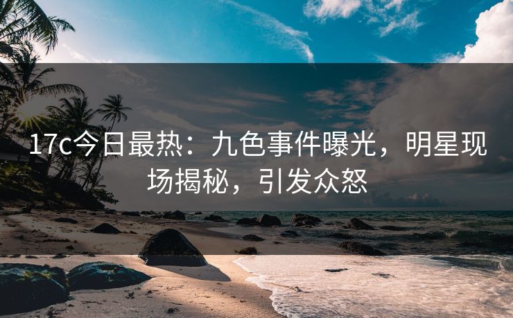 17c今日最热：九色事件曝光，明星现场揭秘，引发众怒