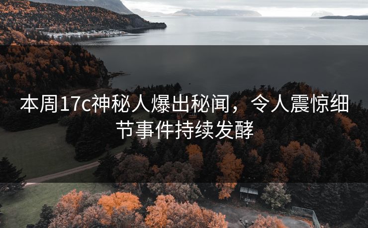 本周17c神秘人爆出秘闻，令人震惊细节事件持续发酵