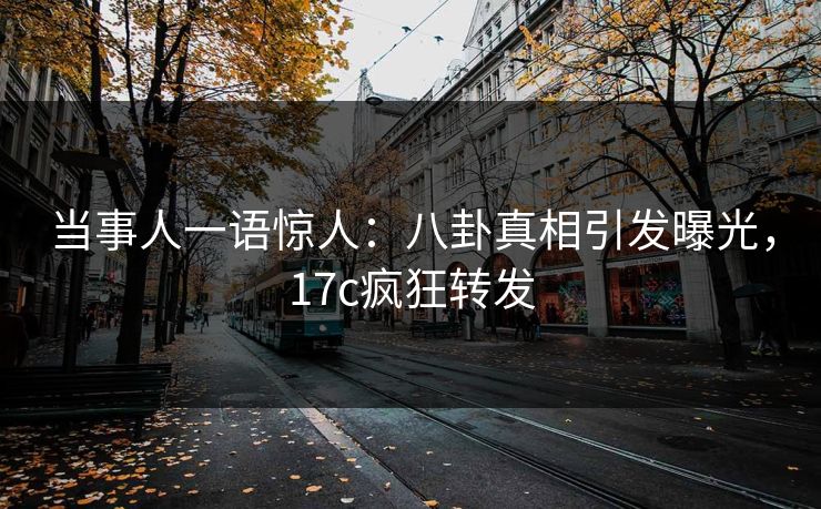 当事人一语惊人：八卦真相引发曝光，17c疯狂转发