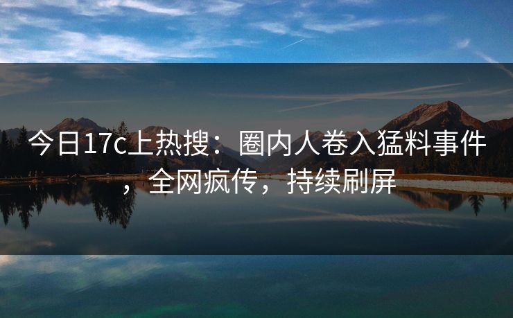 今日17c上热搜:圈内人卷入猛料事件,全网疯传,持续刷屏 今日17c上热搜:圈内人卷入猛料事件,全网疯传,持续刷屏