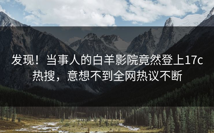 发现！当事人的白羊影院竟然登上17c热搜，意想不到全网热议不断