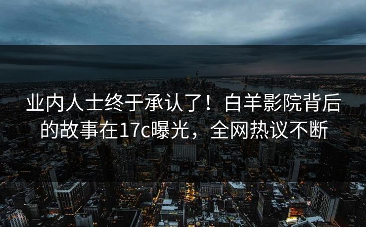 业内人士终于承认了！白羊影院背后的故事在17c曝光，全网热议不断