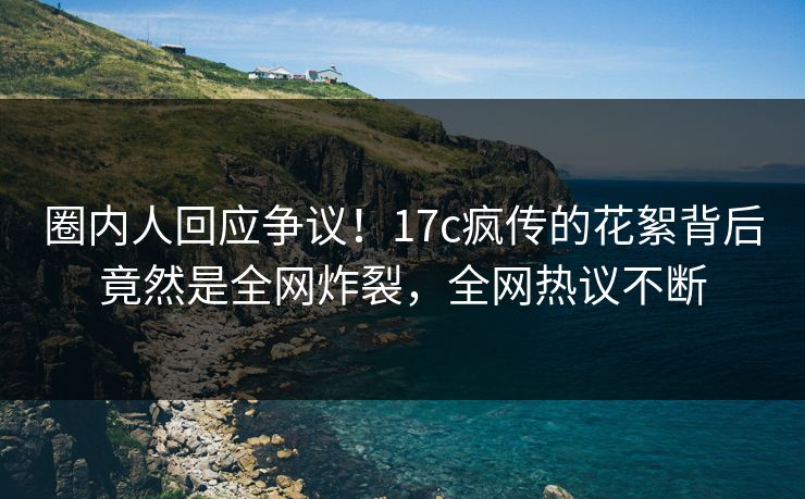 圈内人回应争议！17c疯传的花絮背后竟然是全网炸裂，全网热议不断