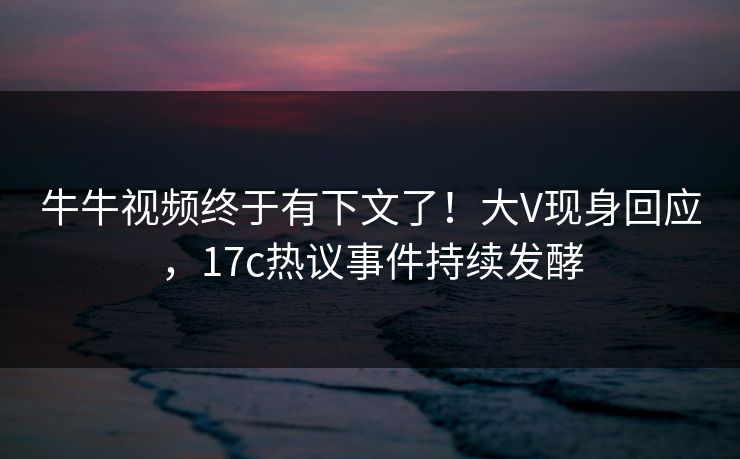 牛牛视频终于有下文了！大V现身回应，17c热议事件持续发酵