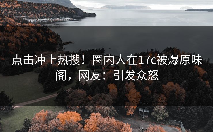 点击冲上热搜！圈内人在17c被爆原味阁，网友：引发众怒