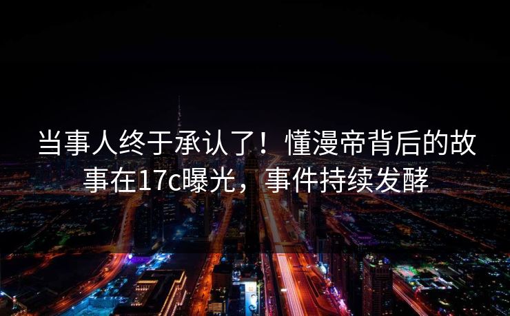 当事人终于承认了！懂漫帝背后的故事在17c曝光，事件持续发酵