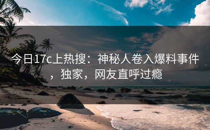 今日17c上热搜：神秘人卷入爆料事件，独家，网友直呼过瘾