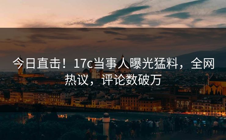 今日直击！17c当事人曝光猛料，全网热议，评论数破万