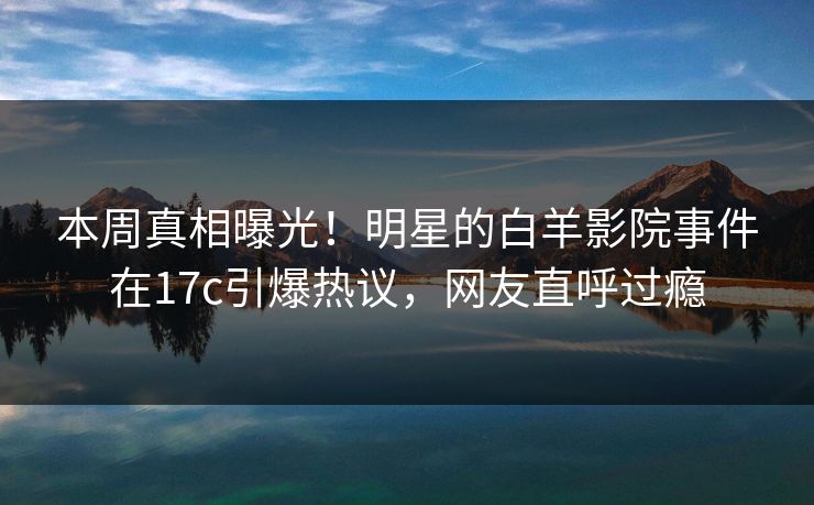 本周真相曝光!明星的白羊影院事件在17c引爆热议,网友直呼过瘾 本周真相曝光!明星的白羊影院事件在17c引爆热议,网友直呼过瘾