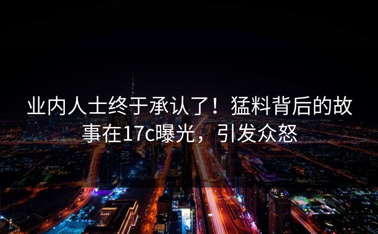 业内人士终于承认了！猛料背后的故事在17c曝光，引发众怒