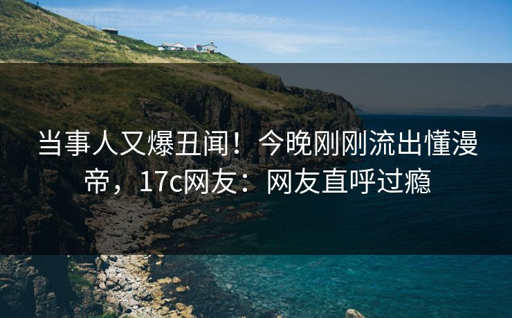 当事人又爆丑闻！今晚刚刚流出懂漫帝，17c网友：网友直呼过瘾