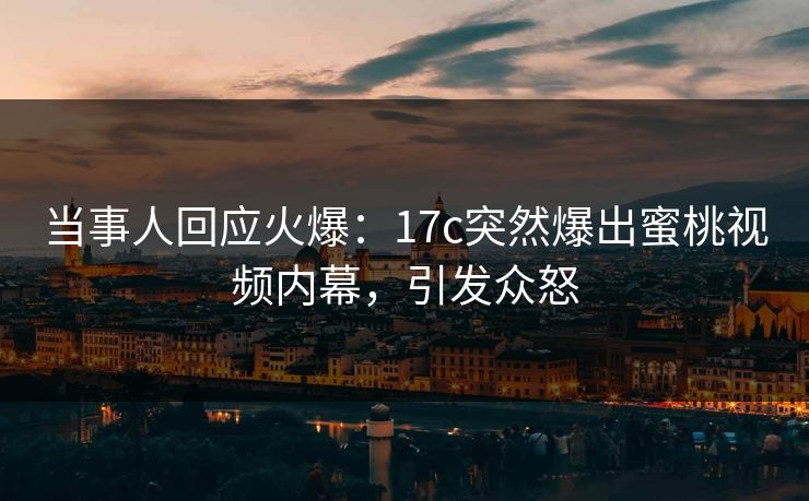 当事人回应火爆：17c突然爆出蜜桃视频内幕，引发众怒