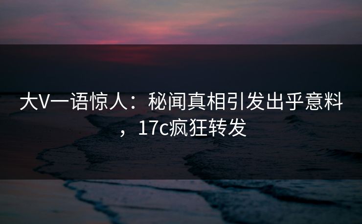 大V一语惊人：秘闻真相引发出乎意料，17c疯狂转发