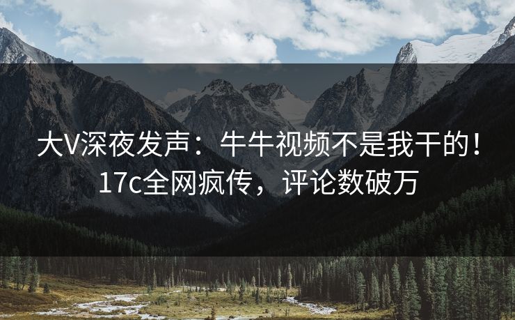 大V深夜发声：牛牛视频不是我干的！17c全网疯传，评论数破万