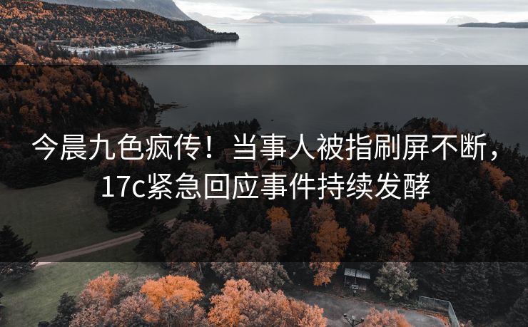 今晨九色疯传！当事人被指刷屏不断，17c紧急回应事件持续发酵
