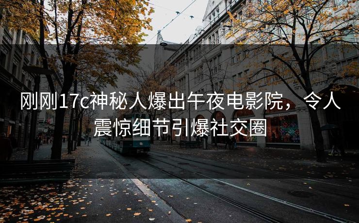 刚刚17c神秘人爆出午夜电影院，令人震惊细节引爆社交圈