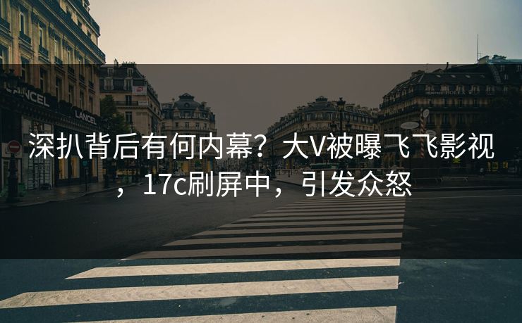 深扒背后有何内幕?大V被曝飞飞影视,17c刷屏中,引发众怒 深扒背后有何内幕?大V被曝飞飞影视,17c刷屏中,引发众怒