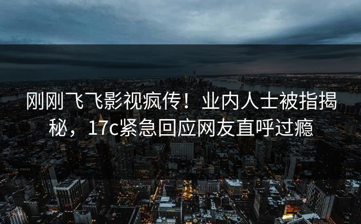 刚刚飞飞影视疯传!业内人士被指揭秘,17c紧急回应网友直呼过瘾 刚刚飞飞影视疯传!业内人士被指揭秘,17c紧急回应网友直呼过瘾