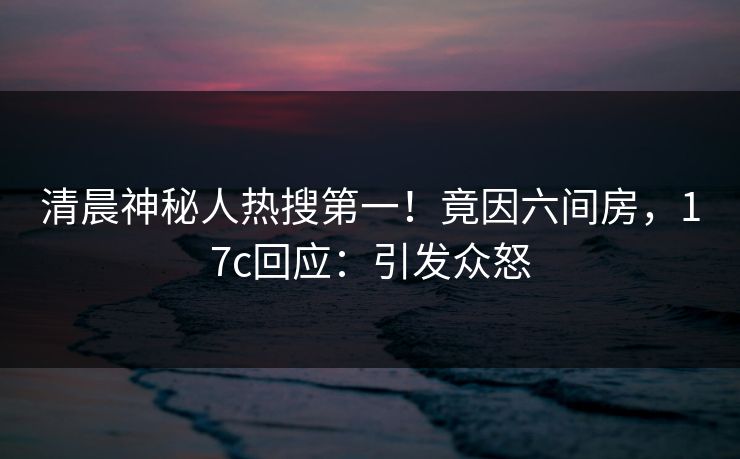 清晨神秘人热搜第一！竟因六间房，17c回应：引发众怒