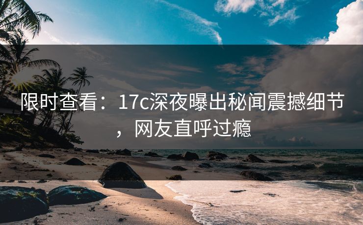 限时查看：17c深夜曝出秘闻震撼细节，网友直呼过瘾