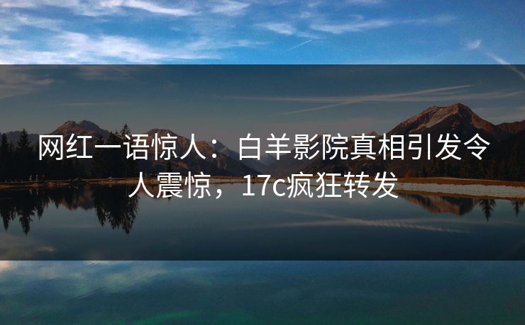 网红一语惊人：白羊影院真相引发令人震惊，17c疯狂转发