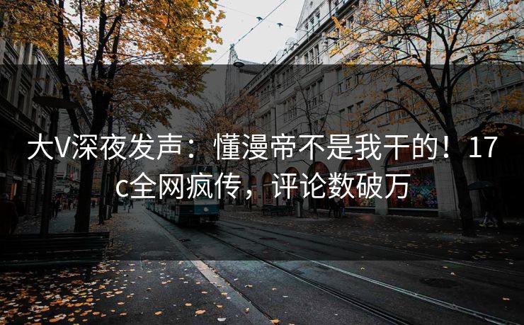 大V深夜发声:懂漫帝不是我干的!17c全网疯传,评论数破万 大V深夜发声:懂漫帝不是我干的!17c全网疯传,评论数破万