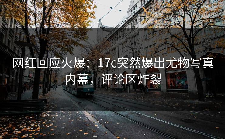 网红回应火爆：17c突然爆出尤物写真内幕，评论区炸裂