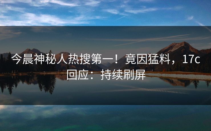 今晨神秘人热搜第一！竟因猛料，17c回应：持续刷屏