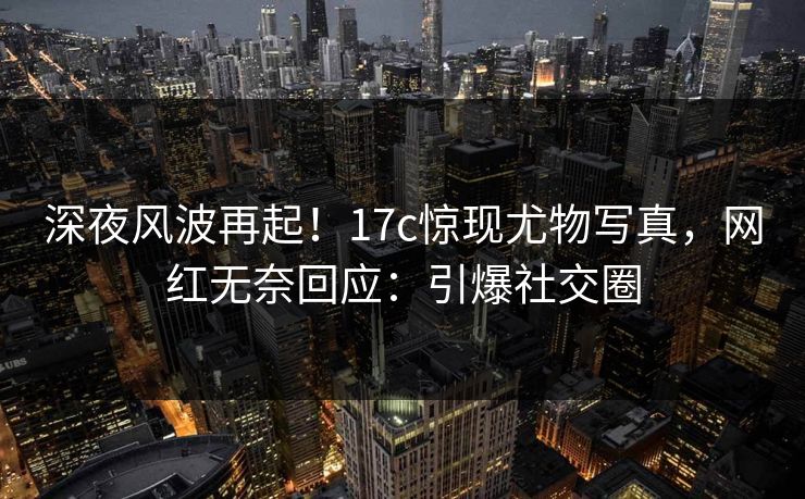 深夜风波再起！17c惊现尤物写真，网红无奈回应：引爆社交圈