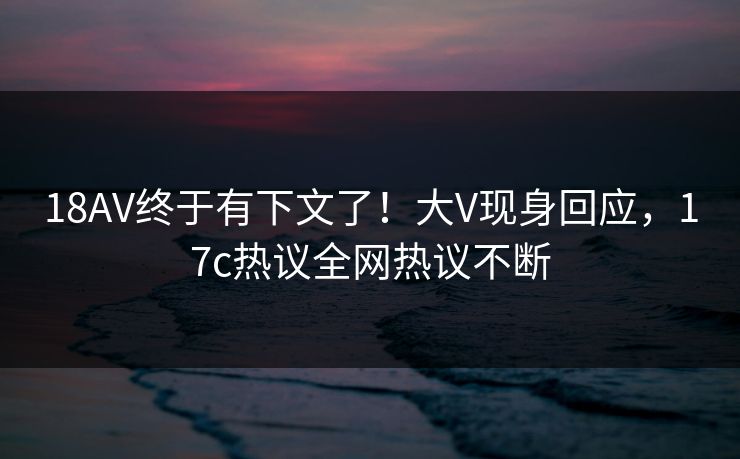 18AV终于有下文了！大V现身回应，17c热议全网热议不断