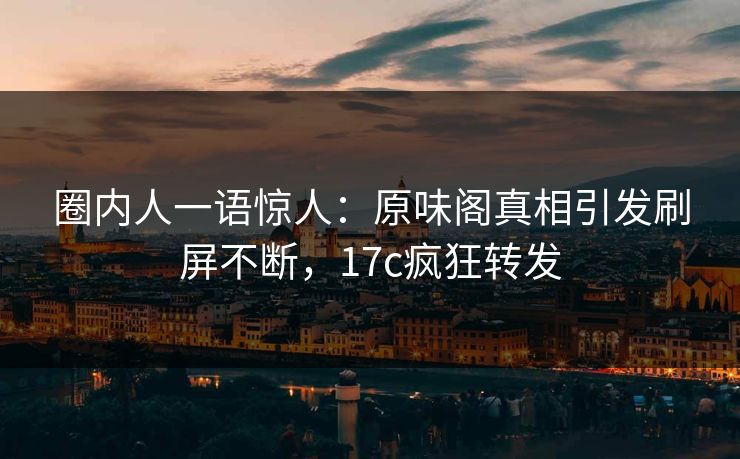 圈内人一语惊人：原味阁真相引发刷屏不断，17c疯狂转发