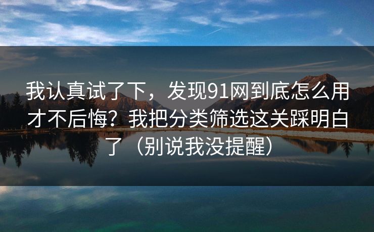 我认真试了下，发现91网到底怎么用才不后悔？我把分类筛选这关踩明白了（别说我没提醒）