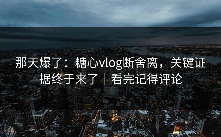 那天爆了：糖心vlog断舍离，关键证据终于来了｜看完记得评论