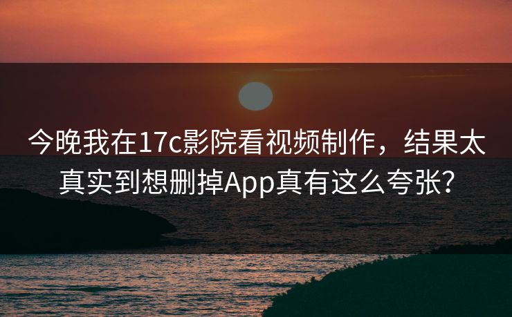 今晚我在17c影院看视频制作，结果太真实到想删掉App真有这么夸张？