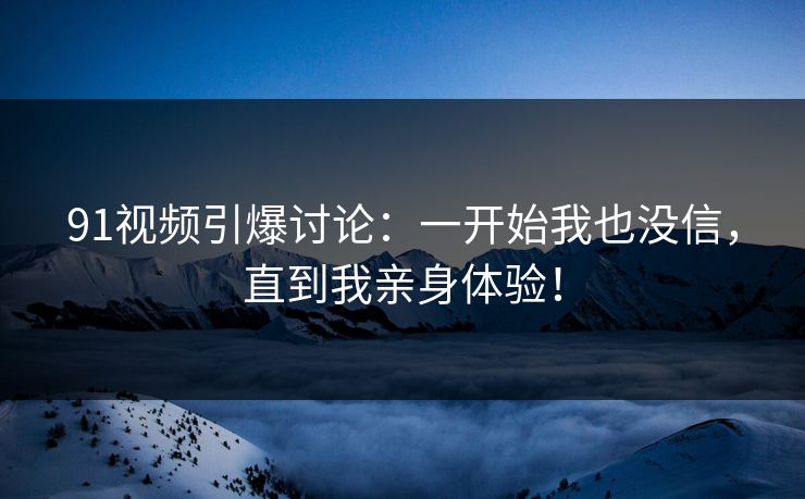 91视频引爆讨论：一开始我也没信，直到我亲身体验！