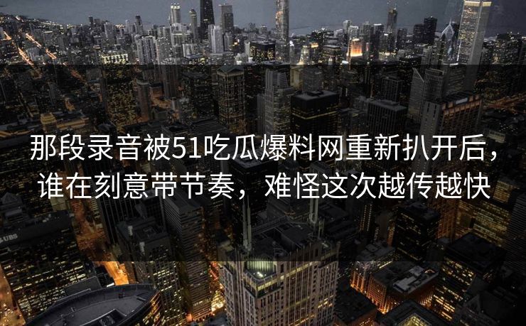 那段录音被51吃瓜爆料网重新扒开后，谁在刻意带节奏，难怪这次越传越快