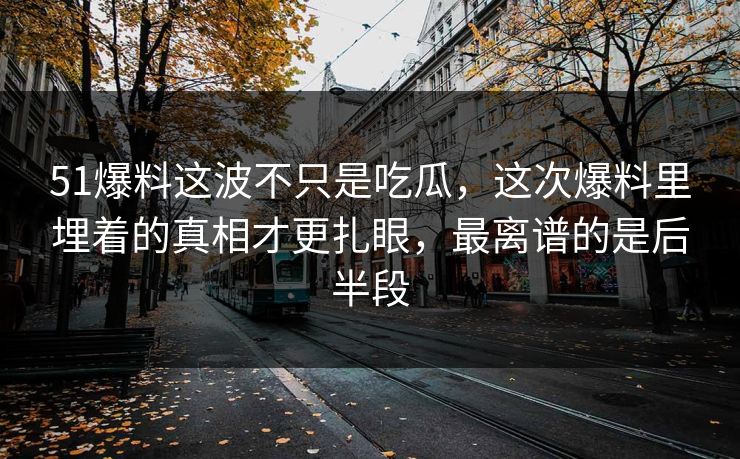 51爆料这波不只是吃瓜，这次爆料里埋着的真相才更扎眼，最离谱的是后半段