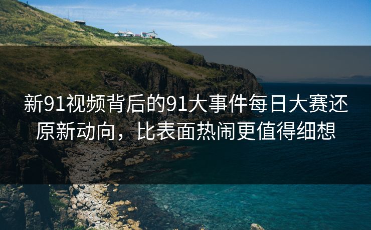 新91视频背后的91大事件每日大赛还原新动向，比表面热闹更值得细想