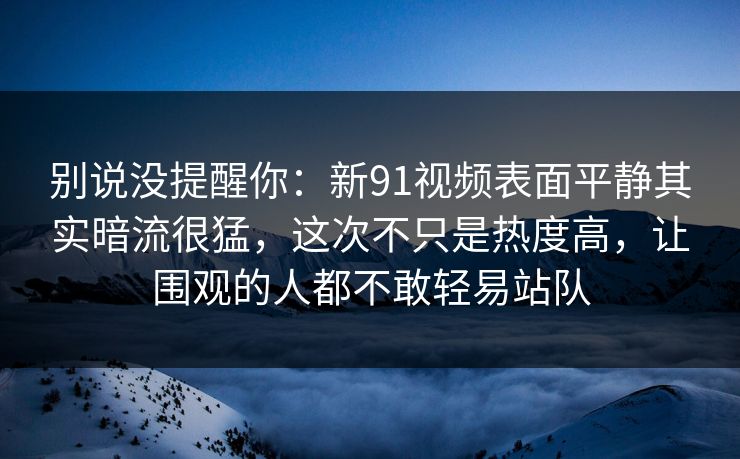 别说没提醒你：新91视频表面平静其实暗流很猛，这次不只是热度高，让围观的人都不敢轻易站队