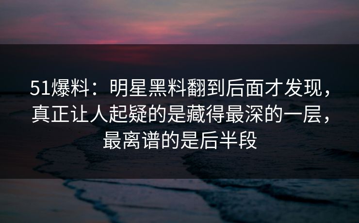 51爆料：明星黑料翻到后面才发现，真正让人起疑的是藏得最深的一层，最离谱的是后半段