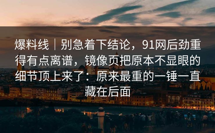 爆料线｜别急着下结论，91网后劲重得有点离谱，镜像页把原本不显眼的细节顶上来了：原来最重的一锤一直藏在后面