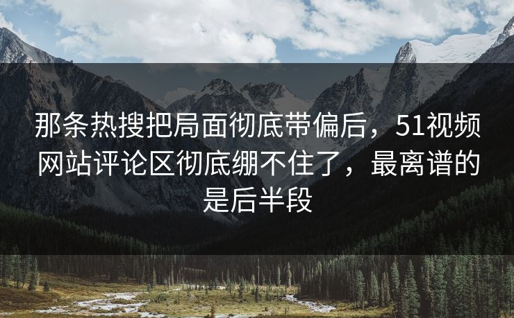那条热搜把局面彻底带偏后，51视频网站评论区彻底绷不住了，最离谱的是后半段